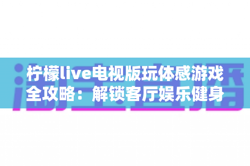 柠檬live电视版玩体感游戏全攻略:解锁客厅娱乐健身新方式,全家一起动起来 柠檬live电视版玩体感游戏全攻略:解锁客厅娱乐健身新方式,全家一起动起来