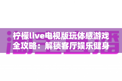 柠檬live电视版玩体感游戏全攻略:解锁客厅娱乐健身新方式,全家一起动起来 柠檬live电视版玩体感游戏全攻略:解锁客厅娱乐健身新方式,全家一起动起来