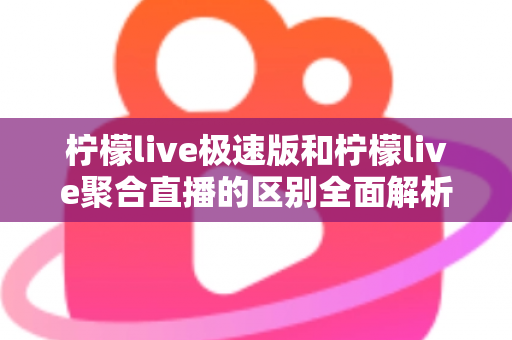 柠檬live极速版和柠檬live聚合直播的区别全面解析：选对版本，畅享极致直播新体验