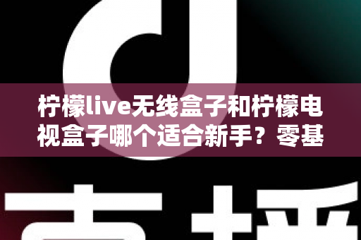 柠檬live无线盒子和柠檬电视盒子哪个适合新手？零基础用户选购指南与深度对比全解析