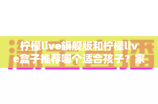 柠檬live旗舰版和柠檬live盒子推荐哪个适合孩子？家长必读的选购对比与安全使用指南
