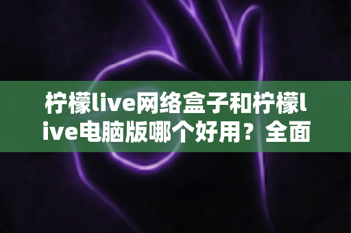 柠檬live网络盒子和柠檬live电脑版哪个好用？全面深度对比分析与选购指南帮你一次选对