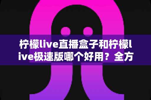 柠檬live直播盒子和柠檬live极速版哪个好用？全方位对比评测帮你选对版本