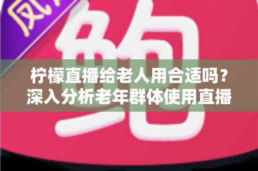 柠檬直播给老人用合适吗?深入分析老年群体使用直播软件的安全性、利弊与实用建议 柠檬直播给老人用合适吗?深入分析老年群体使用直播软件的安全性、利弊与实用建议