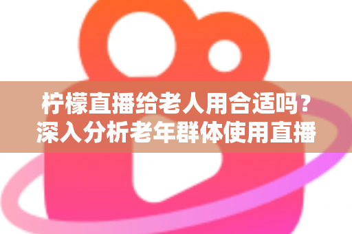 柠檬直播给老人用合适吗?深入分析老年群体使用直播软件的安全性、利弊与实用建议 柠檬直播给老人用合适吗?深入分析老年群体使用直播软件的安全性、利弊与实用建议