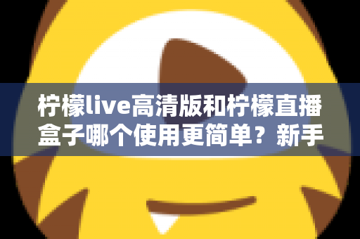 柠檬live高清版和柠檬直播盒子哪个使用更简单？新手上手全维度对比指南
