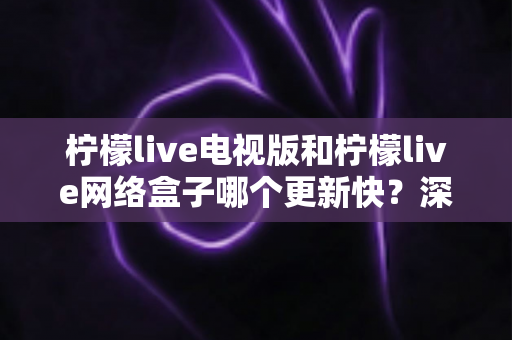 柠檬live电视版和柠檬live网络盒子哪个更新快？深度对比更新速度与使用体验，帮你选对版本不踩坑