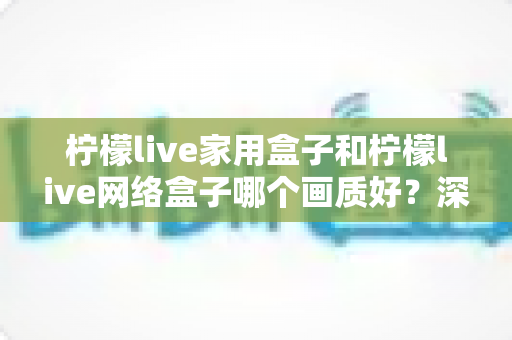 柠檬live家用盒子和柠檬live网络盒子哪个画质好？深度对比解析，帮你选对高清大屏体验