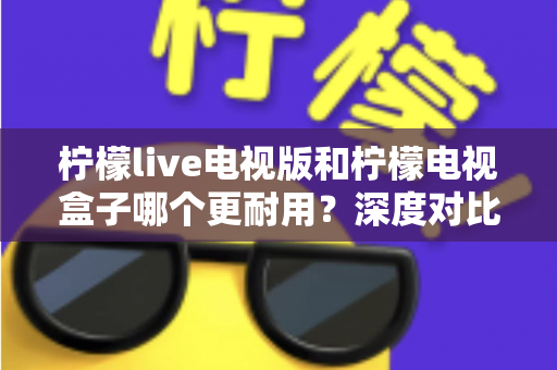 柠檬live电视版和柠檬电视盒子哪个更耐用?深度对比分析与实用选购指南 柠檬live电视版和柠檬电视盒子哪个更耐用?深度对比分析与实用选购指南