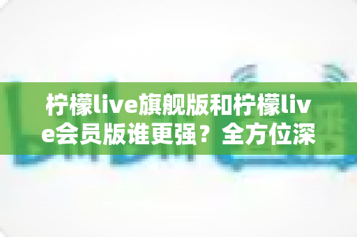 柠檬live旗舰版和柠檬live会员版谁更强？全方位深度对比评测，看完再选不踩坑