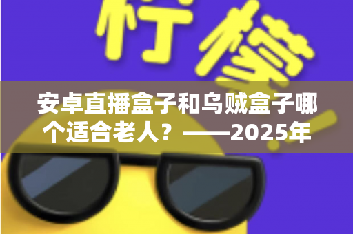 安卓直播盒子和乌贼盒子哪个适合老人？——2025年子女必看的孝心电视盒子选购全攻略