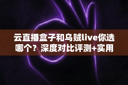 云直播盒子和乌贼live你选哪个？深度对比评测+实用选购指南，帮你一次选对直播工具