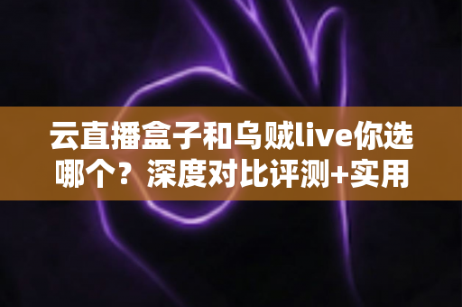 云直播盒子和乌贼live你选哪个？深度对比评测+实用选购指南，帮你一次选对直播工具