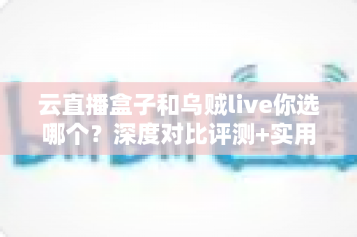 云直播盒子和乌贼live你选哪个？深度对比评测+实用选购指南，帮你一次选对直播工具