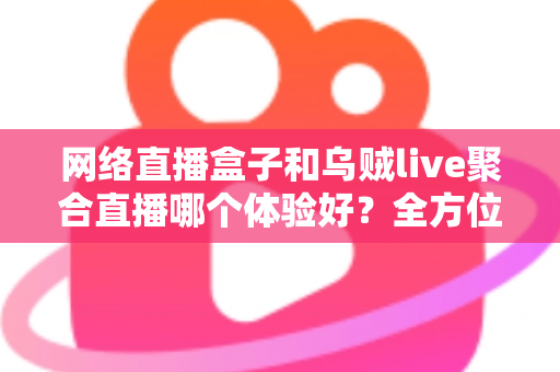 网络直播盒子和乌贼live聚合直播哪个体验好？全方位深度对比帮你找到最佳观影方案
