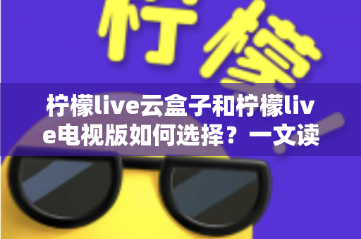 柠檬live云盒子和柠檬live电视版如何选择？一文读懂两者差异与选购技巧