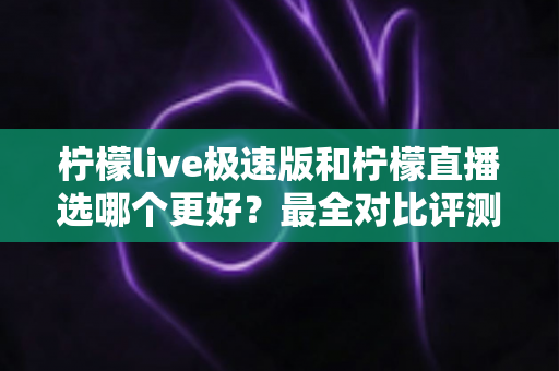柠檬live极速版和柠檬直播选哪个更好？最全对比评测助你找到最适合自己的选择