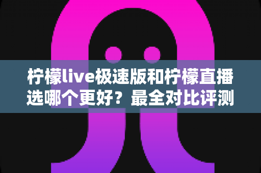 柠檬live极速版和柠檬直播选哪个更好？最全对比评测助你找到最适合自己的选择