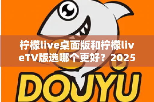 柠檬live桌面版和柠檬liveTV版选哪个更好？2025年最全对比测评帮你一次选对