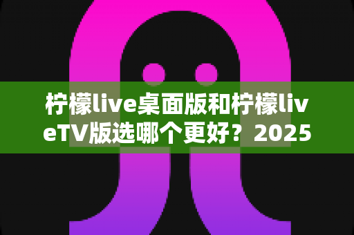 柠檬live桌面版和柠檬liveTV版选哪个更好？2025年最全对比测评帮你一次选对