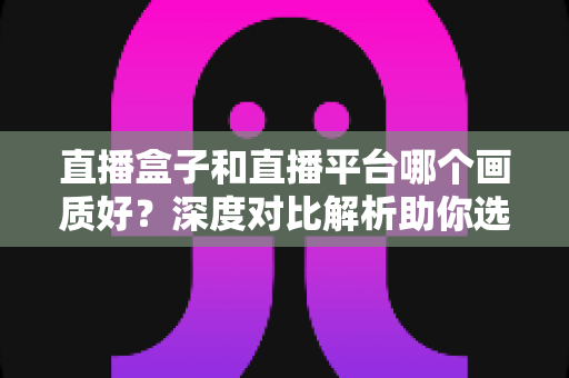 直播盒子和直播平台哪个画质好?深度对比解析助你选对观影方式 直播盒子和直播平台哪个画质好?深度对比解析助你选对观影方式