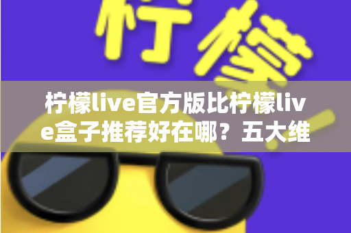 柠檬live官方版比柠檬live盒子推荐好在哪？五大维度深度对比，看完再下载不踩坑