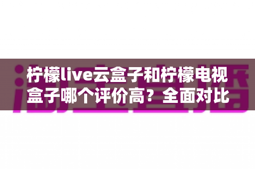 柠檬live云盒子和柠檬电视盒子哪个评价高？全面对比评测帮你选对不踩坑
