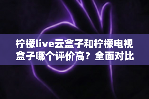 柠檬live云盒子和柠檬电视盒子哪个评价高？全面对比评测帮你选对不踩坑