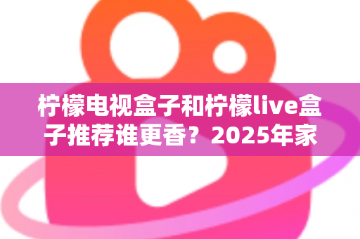柠檬电视盒子和柠檬live盒子推荐谁更香？2025年家庭影音选购深度评测指南
