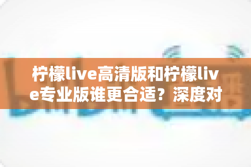 柠檬live高清版和柠檬live专业版谁更合适？深度对比分析帮你选对版本