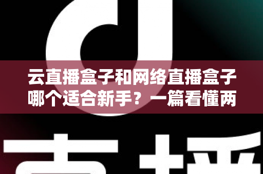 云直播盒子和网络直播盒子哪个适合新手？一篇看懂两种直播设备的核心区别与选购指南