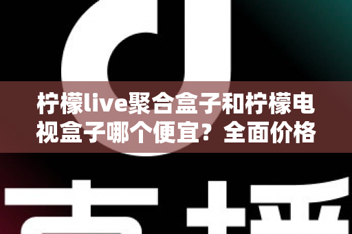柠檬live聚合盒子和柠檬电视盒子哪个便宜？全面价格对比与高性价比选购指南