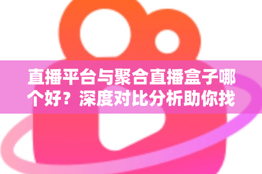 直播平台与聚合直播盒子哪个好？深度对比分析助你找到最适合的观播方案