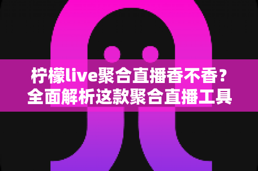 柠檬live聚合直播香不香?全面解析这款聚合直播工具的真实使用体验与优缺点测评 柠檬live聚合直播香不香?全面解析这款聚合直播工具的真实使用体验与优缺点测评