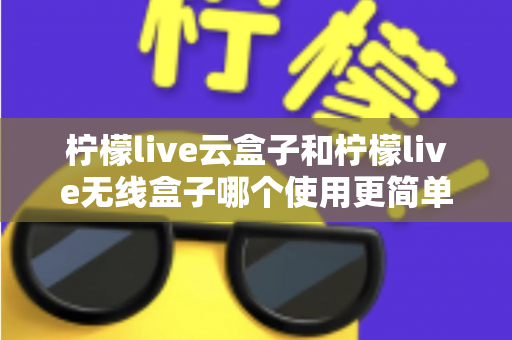 柠檬live云盒子和柠檬live无线盒子哪个使用更简单?从安装到日常操作的全维度对比指南,帮你找到最适合自己的一款 柠檬live云盒子和柠檬live无线盒子哪个使用更简单?从安装到日常操作的全维度对比指南,帮你找到最适合自己的一款