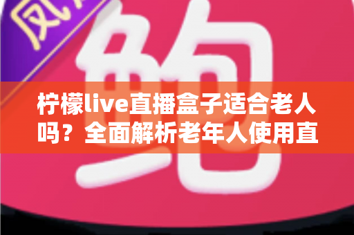 柠檬live直播盒子适合老人吗？全面解析老年人使用直播盒子的真实体验与选购建议