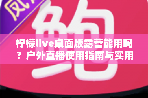 柠檬live桌面版露营能用吗？户外直播使用指南与实用技巧全解析