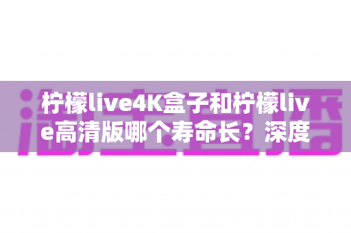 柠檬live4K盒子和柠檬live高清版哪个寿命长？深度解析帮你选对设备