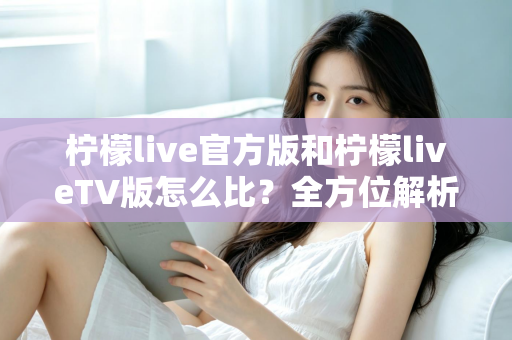 柠檬live官方版和柠檬liveTV版怎么比？全方位解析两大版本差异，帮你选对最适合的使用方式