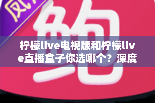 柠檬live电视版和柠檬live直播盒子你选哪个？深度对比帮你找到最适合的观影方案