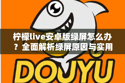 柠檬live安卓版绿屏怎么办？全面解析绿屏原因与实用解决方法大全