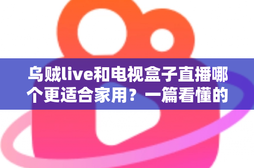 乌贼live和电视盒子直播哪个更适合家用？一篇看懂的家庭观影方案选择指南