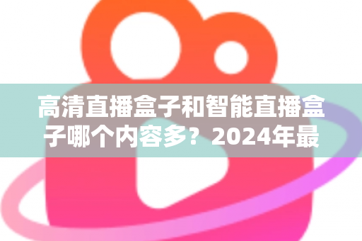 高清直播盒子和智能直播盒子哪个内容多？2024年最全选购深度解析与避坑指南