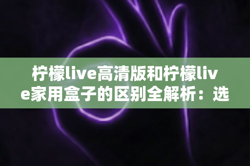 柠檬live高清版和柠檬live家用盒子的区别全解析：选对产品让家庭观影体验翻倍