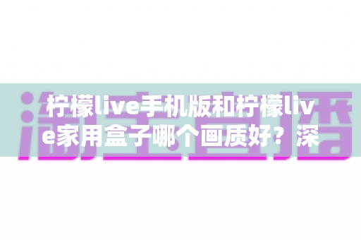 柠檬live手机版和柠檬live家用盒子哪个画质好？深度对比解析助你选出最佳观影方案