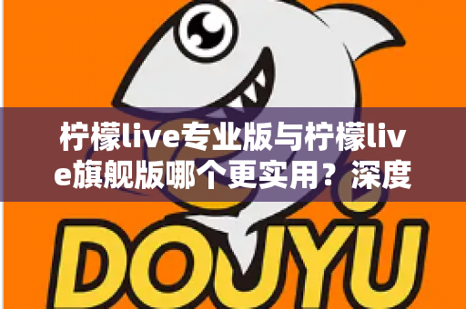 柠檬live专业版与柠檬live旗舰版哪个更实用?深度对比评测帮你一次选对 柠檬live专业版与柠檬live旗舰版哪个更实用?深度对比评测帮你一次选对