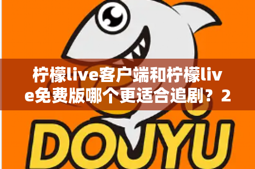 柠檬live客户端和柠檬live免费版哪个更适合追剧?2025最新深度对比测评与选购指南 柠檬live客户端和柠檬live免费版哪个更适合追剧?2025最新深度对比测评与选购指南