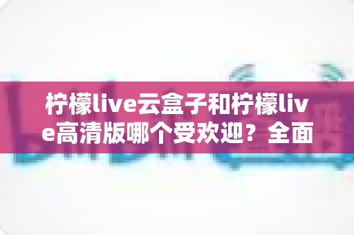 柠檬live云盒子和柠檬live高清版哪个受欢迎？全面对比分析帮你做出最佳选择