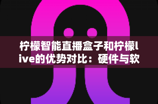柠檬智能直播盒子和柠檬live的优势对比：硬件与软件双方案深度解析，助你找到最适合的直播利器