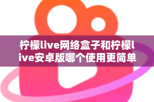 柠檬live网络盒子和柠檬live安卓版哪个使用更简单？新手也能秒懂的全维度对比指南